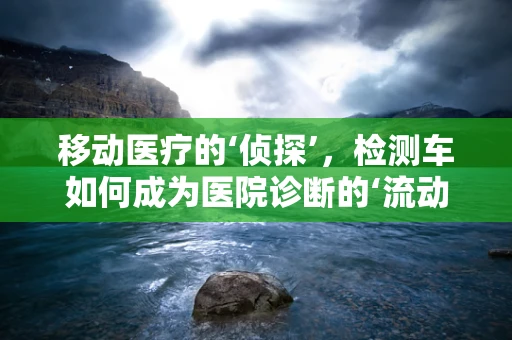 移动医疗的‘侦探’，检测车如何成为医院诊断的‘流动实验室’？
