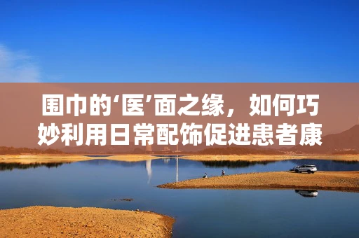 围巾的‘医’面之缘，如何巧妙利用日常配饰促进患者康复？