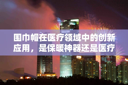 围巾帽在医疗领域中的创新应用，是保暖神器还是医疗新助手？