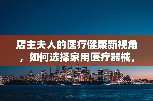 店主夫人的医疗健康新视角，如何选择家用医疗器械，既安全又高效？