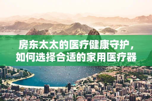 房东太太的医疗健康守护，如何选择合适的家用医疗器械？