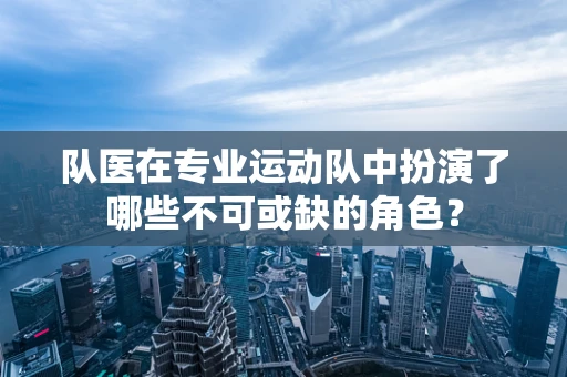 队医在专业运动队中扮演了哪些不可或缺的角色？