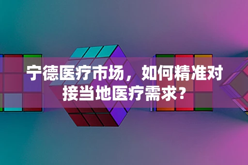 宁德医疗市场，如何精准对接当地医疗需求？
