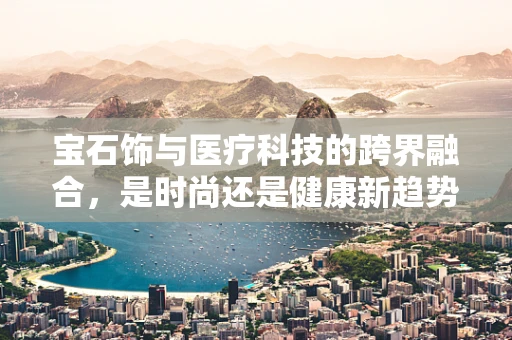 宝石饰与医疗科技的跨界融合，是时尚还是健康新趋势？