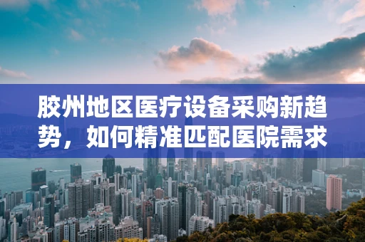 胶州地区医疗设备采购新趋势，如何精准匹配医院需求与高端器械？