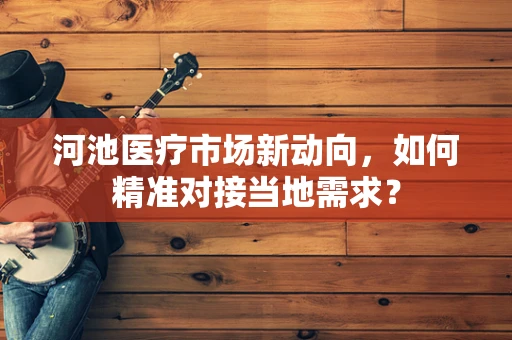 河池医疗市场新动向，如何精准对接当地需求？