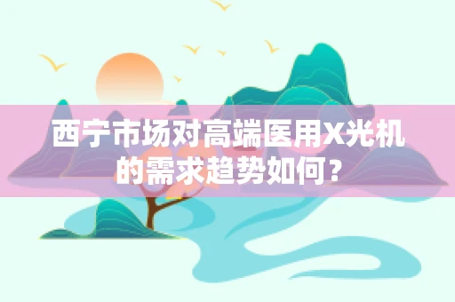 西宁市场对高端医用X光机的需求趋势如何？