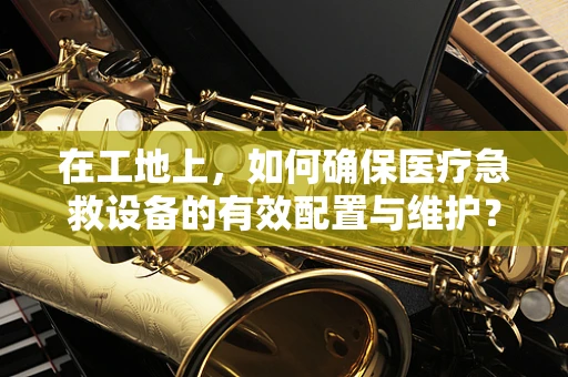在工地上，如何确保医疗急救设备的有效配置与维护？