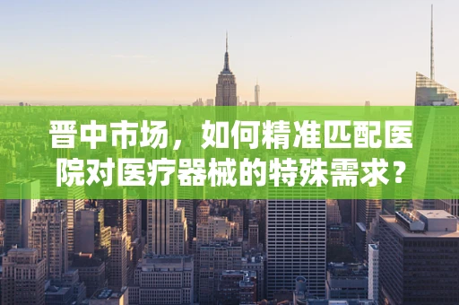 晋中市场，如何精准匹配医院对医疗器械的特殊需求？