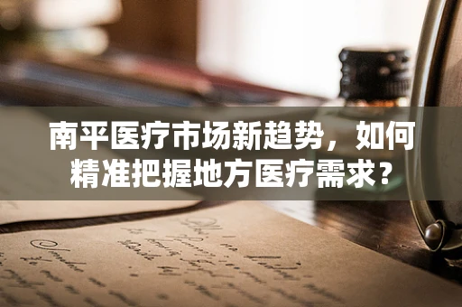 南平医疗市场新趋势，如何精准把握地方医疗需求？