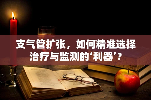 支气管扩张，如何精准选择治疗与监测的‘利器’？
