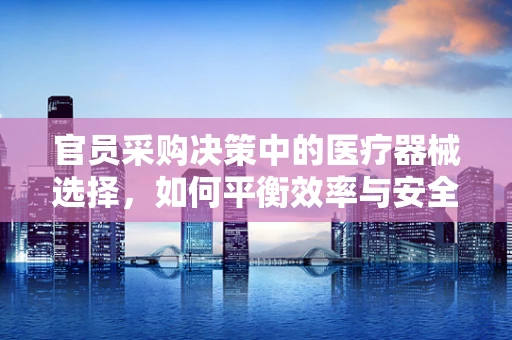 官员采购决策中的医疗器械选择，如何平衡效率与安全？