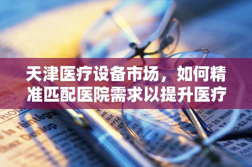 天津医疗设备市场，如何精准匹配医院需求以提升医疗服务质量？