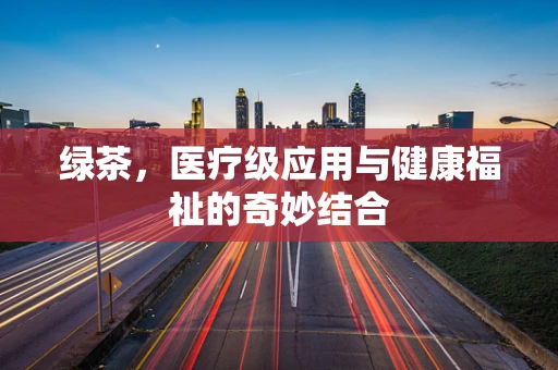 绿茶，医疗级应用与健康福祉的奇妙结合