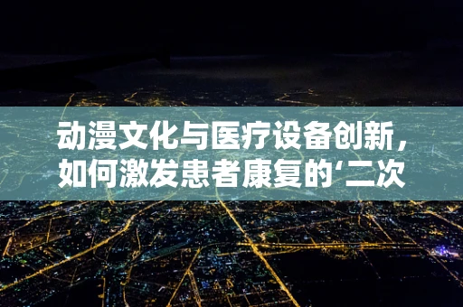 动漫文化与医疗设备创新，如何激发患者康复的‘二次元’动力？