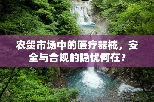 农贸市场中的医疗器械，安全与合规的隐忧何在？