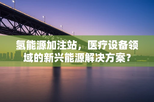氢能源加注站，医疗设备领域的新兴能源解决方案？
