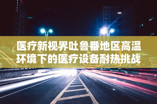 医疗新视界吐鲁番地区高温环境下的医疗设备耐热挑战与解决方案