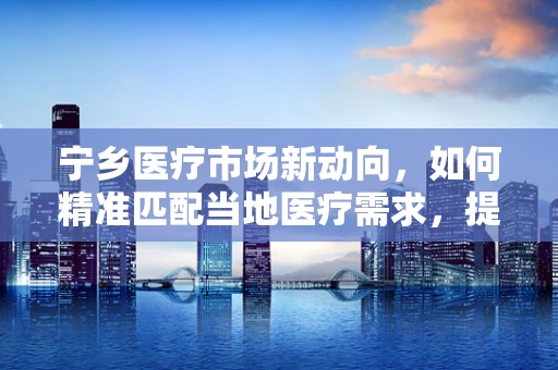 宁乡医疗市场新动向，如何精准匹配当地医疗需求，提升器械应用效率？
