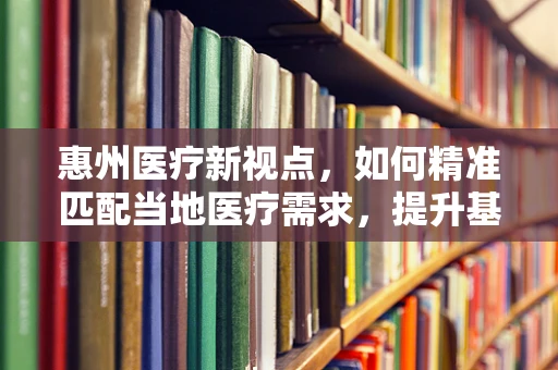惠州医疗新视点，如何精准匹配当地医疗需求，提升基层诊疗效率？