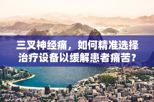 三叉神经痛，如何精准选择治疗设备以缓解患者痛苦？