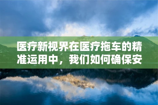 医疗新视界在医疗拖车的精准运用中，我们如何确保安全高效？