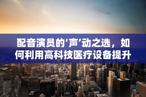 配音演员的‘声’动之选，如何利用高科技医疗设备提升其职业健康？
