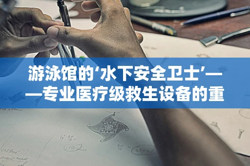 游泳馆的‘水下安全卫士’——专业医疗级救生设备的重要性何在？