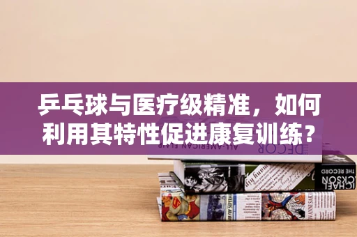 乒乓球与医疗级精准，如何利用其特性促进康复训练？