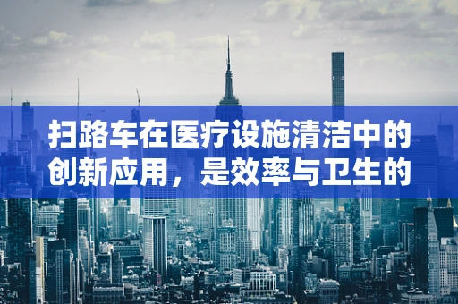 扫路车在医疗设施清洁中的创新应用，是效率与卫生的双重保障吗？