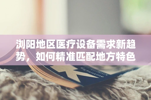 浏阳地区医疗设备需求新趋势，如何精准匹配地方特色？