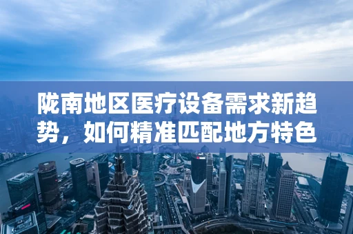 陇南地区医疗设备需求新趋势，如何精准匹配地方特色与医疗技术？