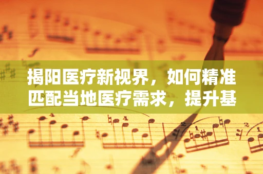 揭阳医疗新视界，如何精准匹配当地医疗需求，提升基层诊疗能力？