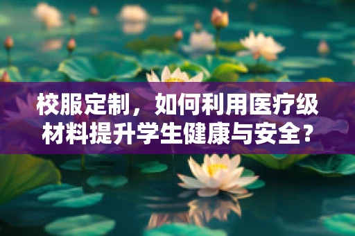 校服定制，如何利用医疗级材料提升学生健康与安全？