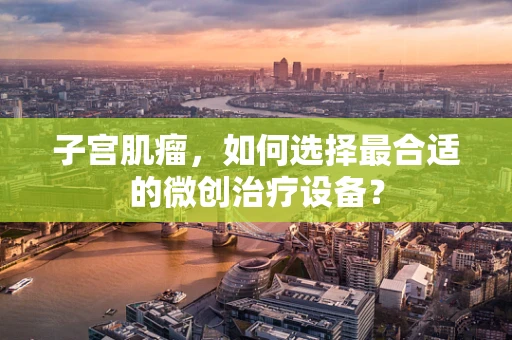 子宫肌瘤，如何选择最合适的微创治疗设备？