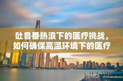 吐鲁番热浪下的医疗挑战，如何确保高温环境下的医疗设备稳定运行？