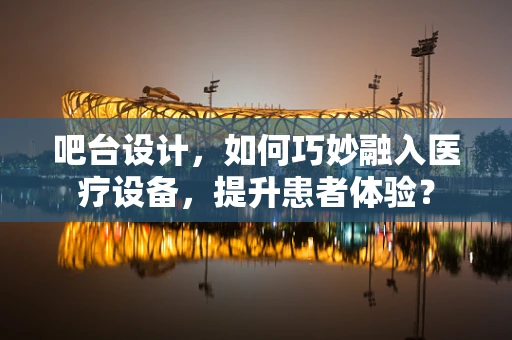 吧台设计，如何巧妙融入医疗设备，提升患者体验？