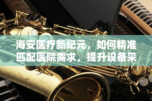 海安医疗新纪元，如何精准匹配医院需求，提升设备采购效率？