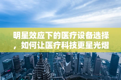 明星效应下的医疗设备选择，如何让医疗科技更星光熠熠？