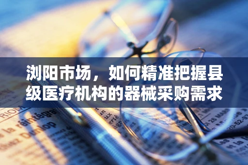 浏阳市场，如何精准把握县级医疗机构的器械采购需求？