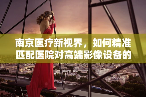 南京医疗新视界，如何精准匹配医院对高端影像设备的需求？