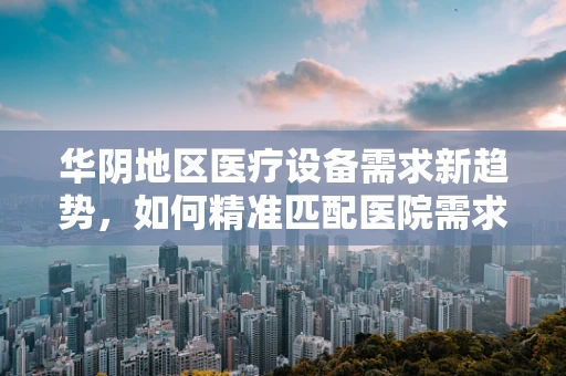 华阴地区医疗设备需求新趋势，如何精准匹配医院需求？