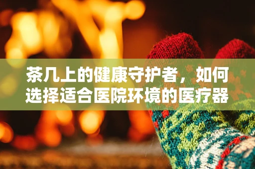 茶几上的健康守护者，如何选择适合医院环境的医疗器械展示工具？