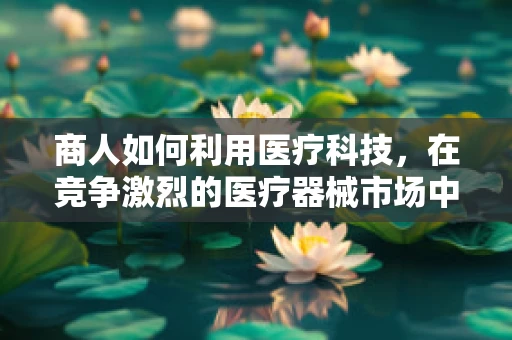 商人如何利用医疗科技，在竞争激烈的医疗器械市场中脱颖而出？