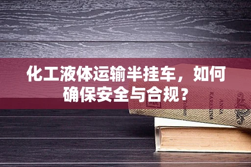 化工液体运输半挂车，如何确保安全与合规？