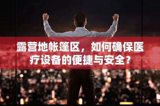 露营地帐篷区，如何确保医疗设备的便捷与安全？