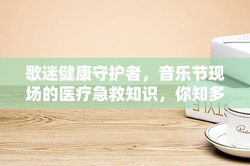 歌迷健康守护者，音乐节现场的医疗急救知识，你知多少？