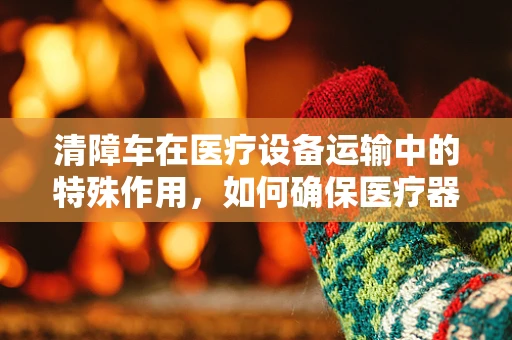 清障车在医疗设备运输中的特殊作用，如何确保医疗器械的安全抵达？
