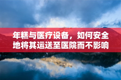 年糕与医疗设备，如何安全地将其运送至医院而不影响其品质？