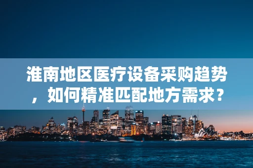淮南地区医疗设备采购趋势，如何精准匹配地方需求？